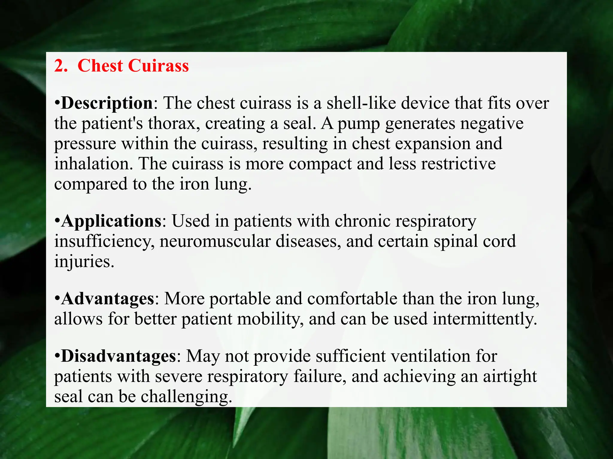 2. Chest Cuirass
•Description: The chest cuirass is a shell-like device that fits over
the patient's thorax, creating a seal. A pump generates negative
pressure within the cuirass, resulting in chest expansion and
inhalation. The cuirass is more compact and less restrictive
compared to the iron lung.
•Applications: Used in patients with chronic respiratory
insufficiency, neuromuscular diseases, and certain spinal cord
injuries.
•Advantages: More portable and comfortable than the iron lung,
allows for better patient mobility, and can be used intermittently.
•Disadvantages: May not provide sufficient ventilation for
patients with severe respiratory failure, and achieving an airtight
seal can be challenging.
 