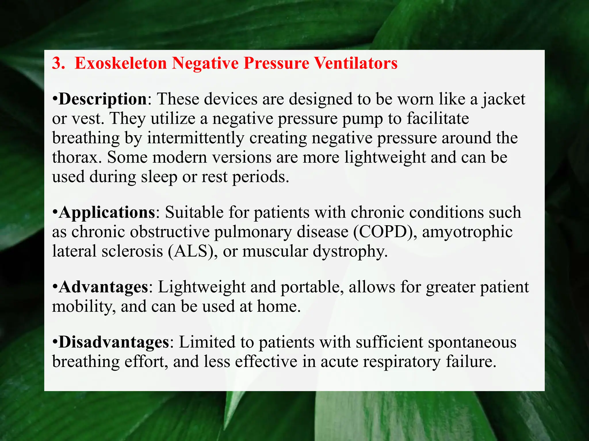 3. Exoskeleton Negative Pressure Ventilators
•Description: These devices are designed to be worn like a jacket
or vest. They utilize a negative pressure pump to facilitate
breathing by intermittently creating negative pressure around the
thorax. Some modern versions are more lightweight and can be
used during sleep or rest periods.
•Applications: Suitable for patients with chronic conditions such
as chronic obstructive pulmonary disease (COPD), amyotrophic
lateral sclerosis (ALS), or muscular dystrophy.
•Advantages: Lightweight and portable, allows for greater patient
mobility, and can be used at home.
•Disadvantages: Limited to patients with sufficient spontaneous
breathing effort, and less effective in acute respiratory failure.
 