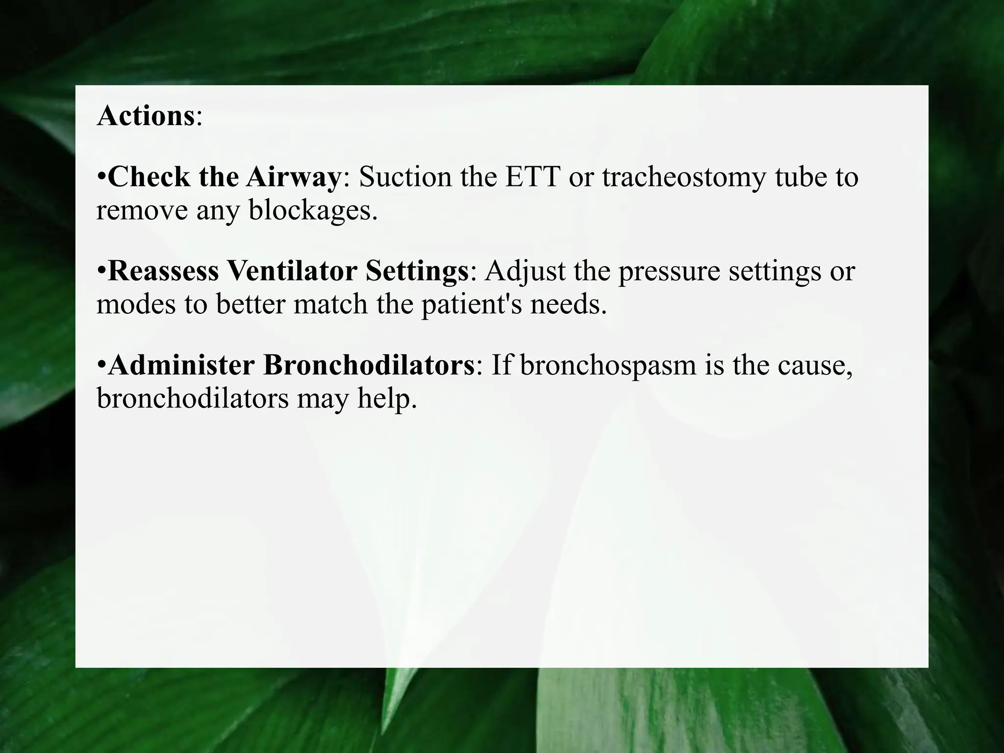 Actions:
•Check the Airway: Suction the ETT or tracheostomy tube to
remove any blockages.
•Reassess Ventilator Settings: Adjust the pressure settings or
modes to better match the patient's needs.
•Administer Bronchodilators: If bronchospasm is the cause,
bronchodilators may help.
 