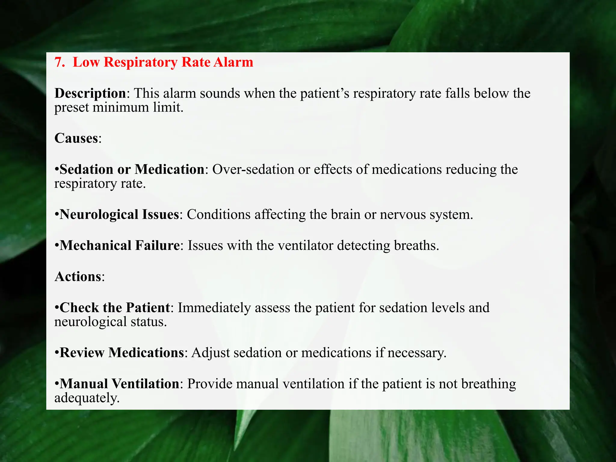 7. Low Respiratory Rate Alarm
Description: This alarm sounds when the patient’s respiratory rate falls below the
preset minimum limit.
Causes:
•Sedation or Medication: Over-sedation or effects of medications reducing the
respiratory rate.
•Neurological Issues: Conditions affecting the brain or nervous system.
•Mechanical Failure: Issues with the ventilator detecting breaths.
Actions:
•Check the Patient: Immediately assess the patient for sedation levels and
neurological status.
•Review Medications: Adjust sedation or medications if necessary.
•Manual Ventilation: Provide manual ventilation if the patient is not breathing
adequately.
 