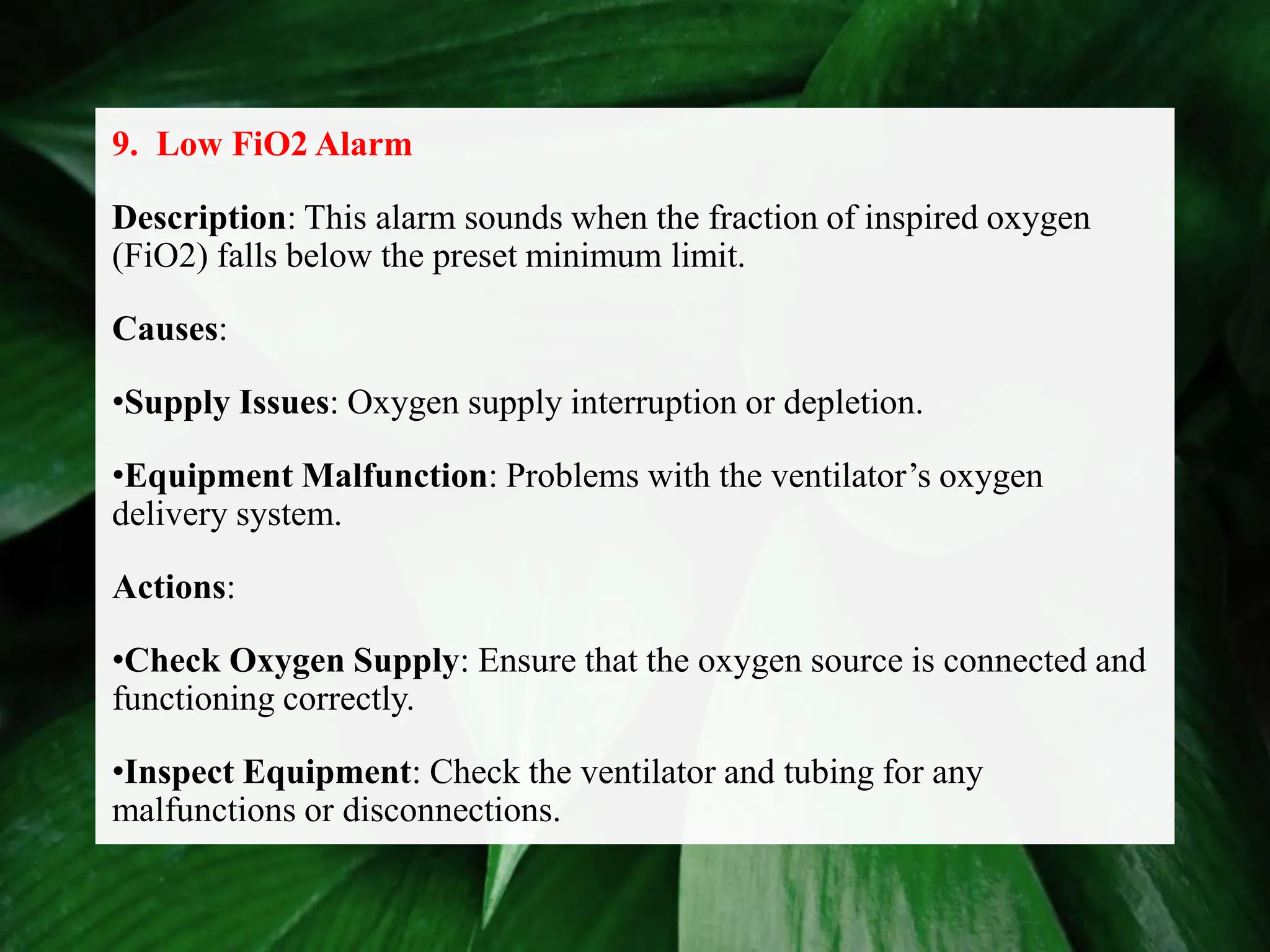 9. Low FiO2 Alarm
Description: This alarm sounds when the fraction of inspired oxygen
(FiO2) falls below the preset minimum limit.
Causes:
•Supply Issues: Oxygen supply interruption or depletion.
•Equipment Malfunction: Problems with the ventilator’s oxygen
delivery system.
Actions:
•Check Oxygen Supply: Ensure that the oxygen source is connected and
functioning correctly.
•Inspect Equipment: Check the ventilator and tubing for any
malfunctions or disconnections.
 