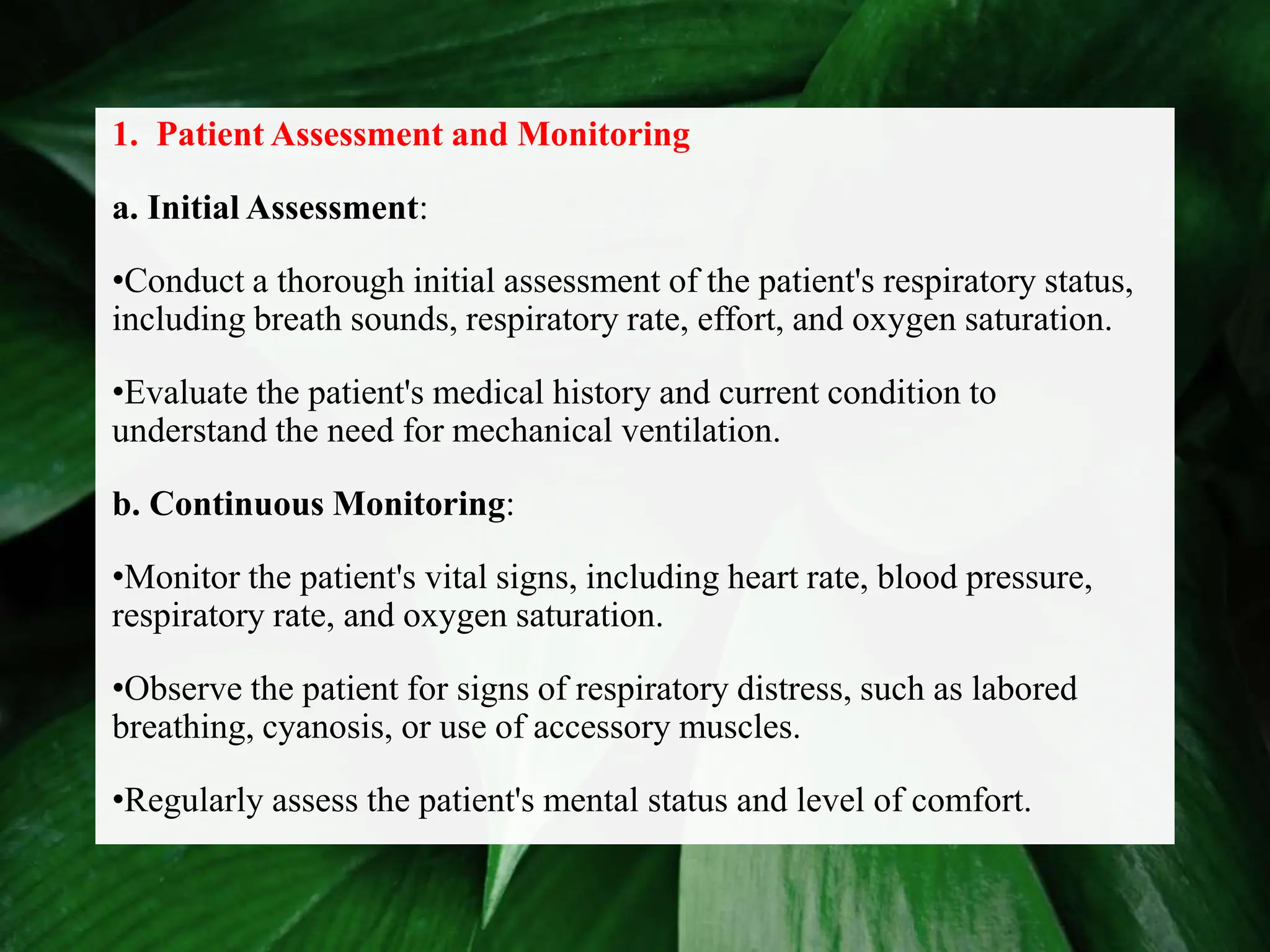 1. Patient Assessment and Monitoring
a. Initial Assessment:
•Conduct a thorough initial assessment of the patient's respiratory status,
including breath sounds, respiratory rate, effort, and oxygen saturation.
•Evaluate the patient's medical history and current condition to
understand the need for mechanical ventilation.
b. Continuous Monitoring:
•Monitor the patient's vital signs, including heart rate, blood pressure,
respiratory rate, and oxygen saturation.
•Observe the patient for signs of respiratory distress, such as labored
breathing, cyanosis, or use of accessory muscles.
•Regularly assess the patient's mental status and level of comfort.
 