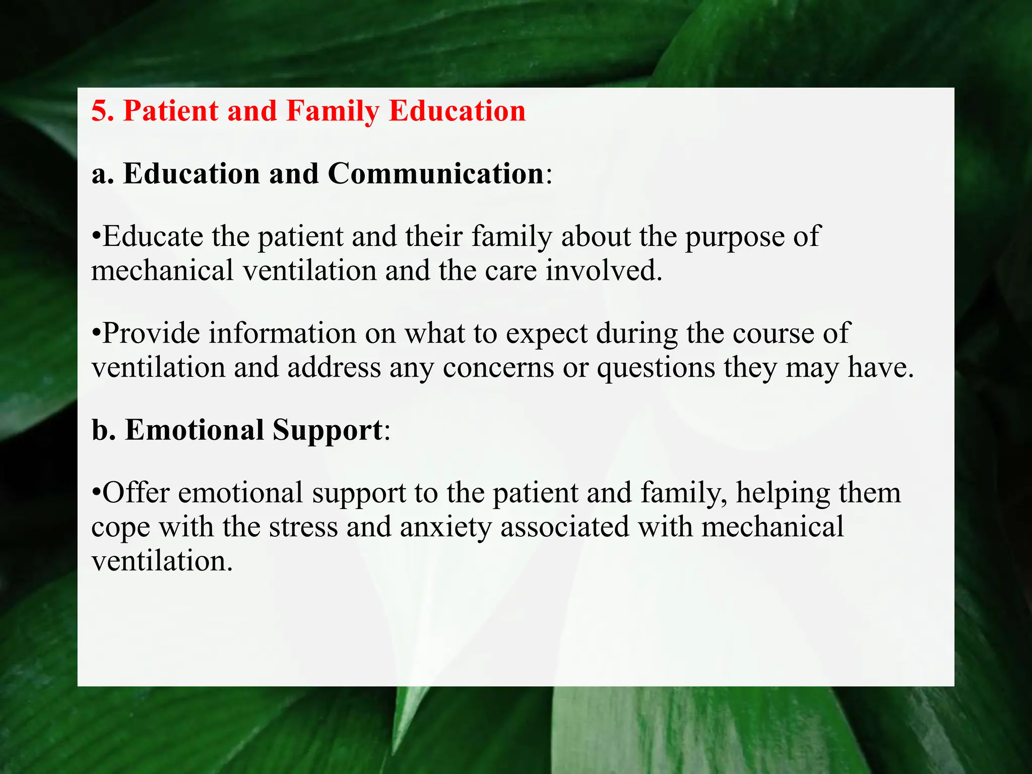 5. Patient and Family Education
a. Education and Communication:
•Educate the patient and their family about the purpose of
mechanical ventilation and the care involved.
•Provide information on what to expect during the course of
ventilation and address any concerns or questions they may have.
b. Emotional Support:
•Offer emotional support to the patient and family, helping them
cope with the stress and anxiety associated with mechanical
ventilation.
 