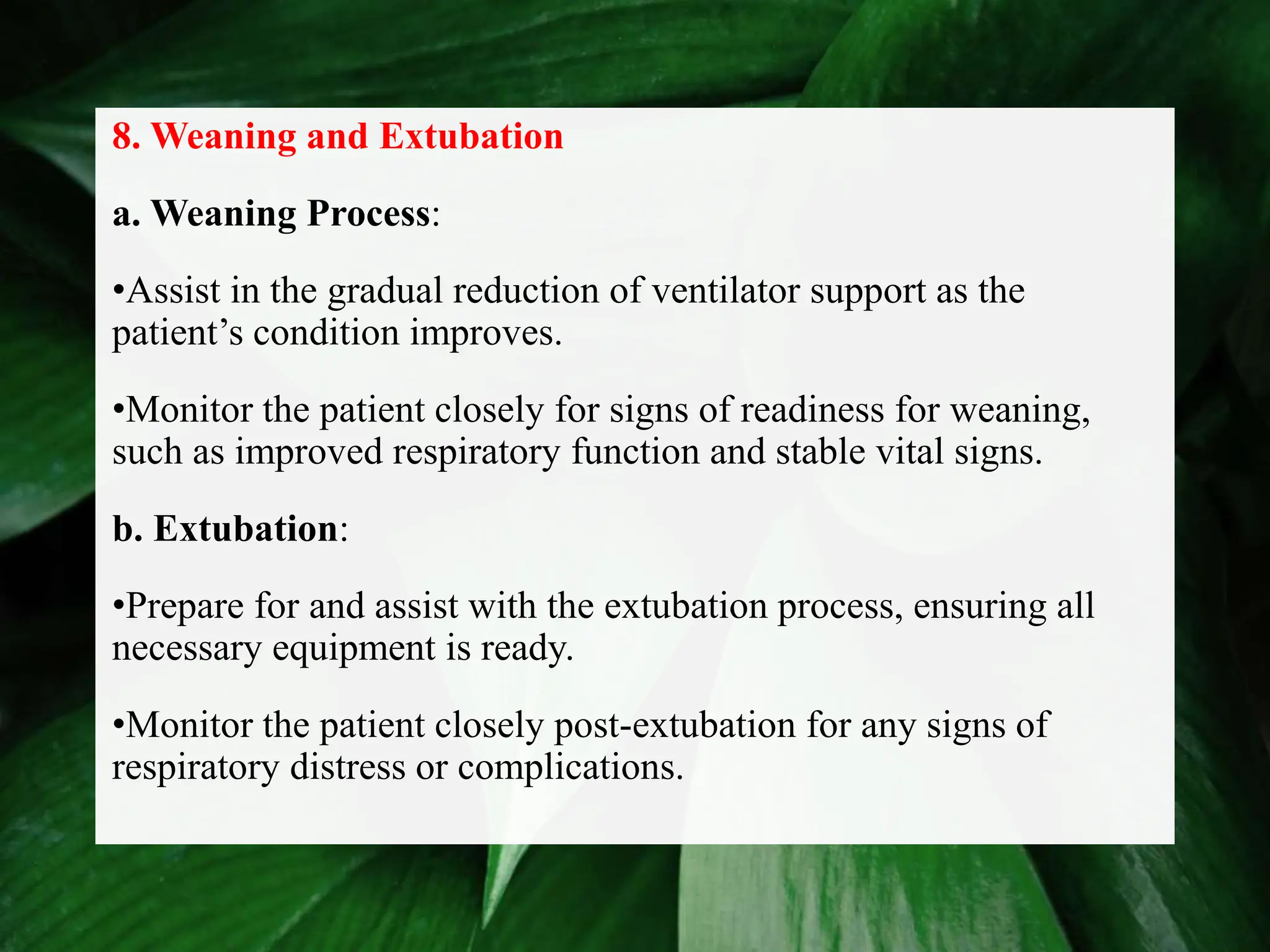 8. Weaning and Extubation
a. Weaning Process:
•Assist in the gradual reduction of ventilator support as the
patient’s condition improves.
•Monitor the patient closely for signs of readiness for weaning,
such as improved respiratory function and stable vital signs.
b. Extubation:
•Prepare for and assist with the extubation process, ensuring all
necessary equipment is ready.
•Monitor the patient closely post-extubation for any signs of
respiratory distress or complications.
 