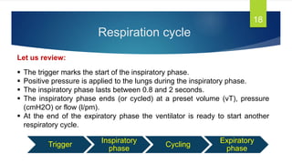 Respiration cycle
18
Let us review:
 The trigger marks the start of the inspiratory phase.
 Positive pressure is applied to the lungs during the inspiratory phase.
 The inspiratory phase lasts between 0.8 and 2 seconds.
 The inspiratory phase ends (or cycled) at a preset volume (vT), pressure
(cmH2O) or flow (l/pm).
 At the end of the expiratory phase the ventilator is ready to start another
respiratory cycle.
Trigger
Inspiratory
phase
Cycling
Expiratory
phase
 