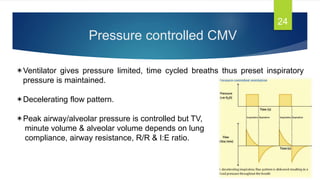 Pressure controlled CMV
24
Ventilator gives pressure limited, time cycled breaths thus preset inspiratory
pressure is maintained.
Decelerating flow pattern.
Peak airway/alveolar pressure is controlled but TV,
minute volume & alveolar volume depends on lung
compliance, airway resistance, R/R & I:E ratio.
 