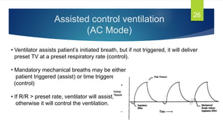 Assisted control ventilation
(AC Mode)
26
• Ventilator assists patient’s initiated breath, but if not triggered, it will deliver
preset TV at a preset respiratory rate (control).
• Mandatory mechanical breaths may be either
patient triggered (assist) or time triggered
(control)
• If R/R > preset rate, ventilator will assist,
otherwise it will control the ventilation.
 