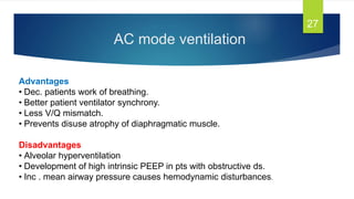 AC mode ventilation
27
Advantages
• Dec. patients work of breathing.
• Better patient ventilator synchrony.
• Less V/Q mismatch.
• Prevents disuse atrophy of diaphragmatic muscle.
Disadvantages
• Alveolar hyperventilation
• Development of high intrinsic PEEP in pts with obstructive ds.
• Inc . mean airway pressure causes hemodynamic disturbances.
 