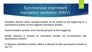 Synchronized intermittent
mandatory ventilation (SIMV)
30
Ventilator delivers either assisted breaths to the patient at the beginning of a
spontaneous breath or time triggered mandatory breaths.
Synchronization window- time interval just prior to time triggering.
Breath stacking is avoided as mandatory breaths are synchronized with
spontaneous breaths.
In between mandatory breaths patient is allowed to take spontaneous breath at
any TV.
 
