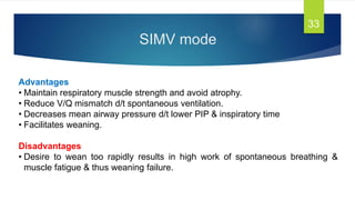 SIMV mode
33
Advantages
• Maintain respiratory muscle strength and avoid atrophy.
• Reduce V/Q mismatch d/t spontaneous ventilation.
• Decreases mean airway pressure d/t lower PIP & inspiratory time
• Facilitates weaning.
Disadvantages
• Desire to wean too rapidly results in high work of spontaneous breathing &
muscle fatigue & thus weaning failure.
 