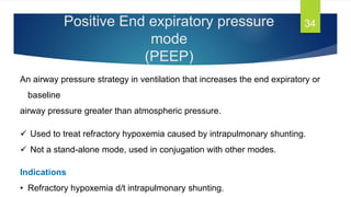 Positive End expiratory pressure
mode
(PEEP)
34
An airway pressure strategy in ventilation that increases the end expiratory or
baseline
airway pressure greater than atmospheric pressure.
 Used to treat refractory hypoxemia caused by intrapulmonary shunting.
 Not a stand-alone mode, used in conjugation with other modes.
Indications
• Refractory hypoxemia d/t intrapulmonary shunting.
 
