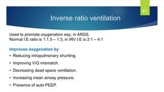 Inverse ratio ventilation
41
Used to promote oxygenation esp. in ARDS.
Normal I:E ratio is 1:1.5 – 1:3, in IRV I:E is 2:1 – 4:1
Improves oxygenation by
• Reducing intrapulmonary shunting.
• Improving V/Q mismatch.
• Decreasing dead space ventilation.
• Increasing mean airway pressure.
• Presence of auto PEEP.
 