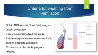 Criteria for weaning from
ventilation
42
• Obtain ABG (Arterial Blood Gas) analysis.
• Obtain chest x-ray.
• Ensure stable hemodynamic status.
• Ensure adequate neuromuscular control to
perform adequate ventilation.
• No neuromuscular blocking agents
needed.
 