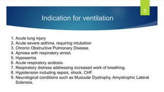 Indication for ventilation
5
1. Acute lung injury
2. Acute severe asthma, requiring intubation
3. Chronic Obstructive Pulmonary Disease.
4. Apnoea with respiratory arrest.
5. Hypoxemia.
6. Acute respiratory acidosis.
7. Respiratory distress addressing increased work of breathing.
8. Hypotension including sepsis, shock, CHF.
9. Neurological conditions such as Muscular Dystrophy, Amyotrophic Lateral
Sclerosis.
 
