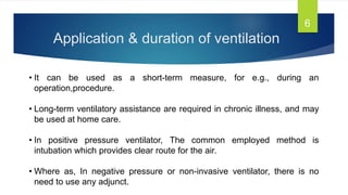 Application & duration of ventilation
6
• It can be used as a short-term measure, for e.g., during an
operation,procedure.
• Long-term ventilatory assistance are required in chronic illness, and may
be used at home care.
• In positive pressure ventilator, The common employed method is
intubation which provides clear route for the air.
• Where as, In negative pressure or non-invasive ventilator, there is no
need to use any adjunct.
 