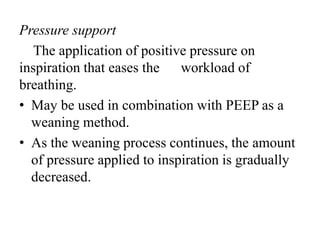 Pressure support
The application of positive pressure on
inspiration that eases the workload of
breathing.
• May be used in combination with PEEP as a
weaning method.
• As the weaning process continues, the amount
of pressure applied to inspiration is gradually
decreased.
 