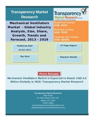 Transparency Market
Research
Mechanical Ventilators
Market - Global Industry
Analysis, Size, Share,
Growth, Trends and
Forecast, 2013 – 2019
Single User License:
USD 4595
Multi User License:
USD 7595
Corporate User License:
USD 10595
Mechanical Ventilators Market is Expected to Reach USD 4.2
Billion Globally in 2019: Transparency Market Research
Transparency Market Research
State Tower,
90, State Street, Suite 700.
Albany, NY 12207
United States
www.transparencymarketresearch.com
sales@transparencymarketresearch.com
67 Page ReportPublished Date
16-Oct-2013
Request SampleBuy Now
Press Release
 