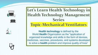 Health technology is defined by the
World Health Organization as the "application of
organized knowledge and skills in the form of devices,
medicines, vaccines, procedures, and systems developed
to solve a health problem and improve quality of lives“
 