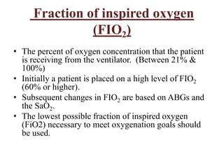 Fraction of inspired oxygen
(FIO2)
• The percent of oxygen concentration that the patient
is receiving from the ventilator. (Between 21% &
100%)
• Initially a patient is placed on a high level of FIO2
(60% or higher).
• Subsequent changes in FIO2 are based on ABGs and
the SaO2.
• The lowest possible fraction of inspired oxygen
(FiO2) necessary to meet oxygenation goals should
be used.
 