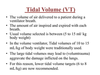 Tidal Volume (VT)
• The volume of air delivered to a patient during a
ventilator breath.
• The amount of air inspired and expired with each
breath.
• Usual volume selected is between (5 to 15 ml/ kg
body weight)
• In the volume ventilator, Tidal volumes of 10 to 15
mL/kg of body weight were traditionally used.
• The large tidal volumes may lead to (volumtrauma)
aggravate the damage inflicted on the lungs.
• For this reason, lower tidal volume targets (6 to 8
mL/kg) are now recommended.
 