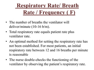 Respiratory Rate/ Breath
Rate / Frequency ( F)
• The number of breaths the ventilator will
deliver/minute (10-16 b/m).
• Total respiratory rate equals patient rate plus
ventilator rate.
• An optimal method for setting the respiratory rate has
not been established. For most patients, an initial
respiratory rate between 12 and 16 breaths per minute
is reasonable
• The nurse double-checks the functioning of the
ventilator by observing the patient’s respiratory rate.
 
