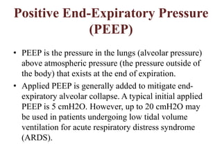 Positive End-Expiratory Pressure
(PEEP)
• PEEP is the pressure in the lungs (alveolar pressure)
above atmospheric pressure (the pressure outside of
the body) that exists at the end of expiration.
• Applied PEEP is generally added to mitigate end-
expiratory alveolar collapse. A typical initial applied
PEEP is 5 cmH2O. However, up to 20 cmH2O may
be used in patients undergoing low tidal volume
ventilation for acute respiratory distress syndrome
(ARDS).
 