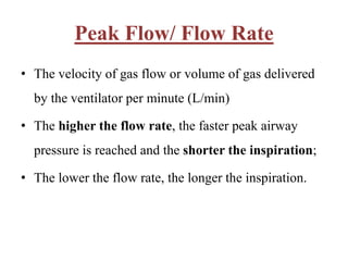 Peak Flow/ Flow Rate
• The velocity of gas flow or volume of gas delivered
by the ventilator per minute (L/min)
• The higher the flow rate, the faster peak airway
pressure is reached and the shorter the inspiration;
• The lower the flow rate, the longer the inspiration.
 