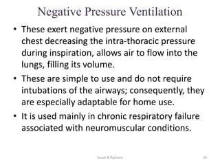 Negative Pressure Ventilation
• These exert negative pressure on external
chest decreasing the intra-thoracic pressure
during inspiration, allows air to flow into the
lungs, filling its volume.
• These are simple to use and do not require
intubations of the airways; consequently, they
are especially adaptable for home use.
• It is used mainly in chronic respiratory failure
associated with neuromuscular conditions.
Sonali & Rachana 29
 