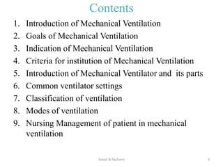 Contents
1. Introduction of Mechanical Ventilation
2. Goals of Mechanical Ventilation
3. Indication of Mechanical Ventilation
4. Criteria for institution of Mechanical Ventilation
5. Introduction of Mechanical Ventilator and its parts
6. Common ventilator settings
7. Classification of ventilation
8. Modes of ventilation
9. Nursing Management of patient in mechanical
ventilation
Sonali & Rachana 3
 