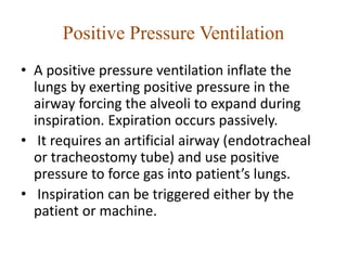 Positive Pressure Ventilation
• A positive pressure ventilation inflate the
lungs by exerting positive pressure in the
airway forcing the alveoli to expand during
inspiration. Expiration occurs passively.
• It requires an artificial airway (endotracheal
or tracheostomy tube) and use positive
pressure to force gas into patient’s lungs.
• Inspiration can be triggered either by the
patient or machine.
 