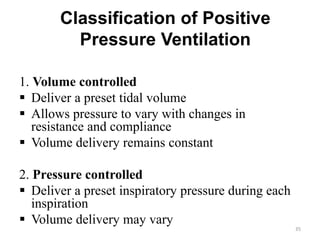 Classification of Positive
Pressure Ventilation
1. Volume controlled
 Deliver a preset tidal volume
 Allows pressure to vary with changes in
resistance and compliance
 Volume delivery remains constant
2. Pressure controlled
 Deliver a preset inspiratory pressure during each
inspiration
 Volume delivery may vary
35
 