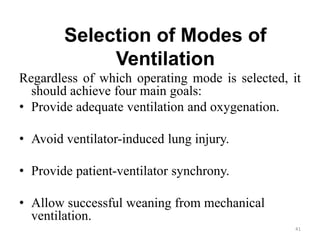 Selection of Modes of
Ventilation
Regardless of which operating mode is selected, it
should achieve four main goals:
• Provide adequate ventilation and oxygenation.
• Avoid ventilator-induced lung injury.
• Provide patient-ventilator synchrony.
• Allow successful weaning from mechanical
ventilation.
41
 