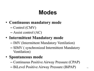 Modes
• Continuous mandatory mode
– Control (CMV)
– Assist control (AC)
• Intermittent Mandatory mode
– IMV (Intermittent Mandatory Ventilation)
– SIMV ( synchronized Intermittent Mandatory
Ventilation)
• Spontaneous mode
– Continuous Positive Airway Pressure (CPAP)
– BiLevel Positive Airway Pressure (BiPAP) 42
 