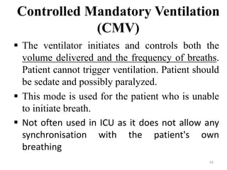 Controlled Mandatory Ventilation
(CMV)
 The ventilator initiates and controls both the
volume delivered and the frequency of breaths.
Patient cannot trigger ventilation. Patient should
be sedate and possibly paralyzed.
 This mode is used for the patient who is unable
to initiate breath.
 Not often used in ICU as it does not allow any
synchronisation with the patient's own
breathing
43
 
