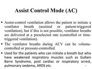 Assist Control Mode (AC)
 Assist-control ventilation allows the patient to initiate a
ventilator breath (assisted or patient-triggered
ventilation), but if this is not possible, ventilator breaths
are delivered at a preselected rate (controlled or time-
triggered ventilation).
 The ventilator breaths during ACV can be volume-
controlled or pressure-controlled.
 Used for the patients who can initiate a breath but who
have weakened respiratory muscles such as Gullain
Barre Syndrome, post cardiac or respiratory arrest,
pulmonary oedema, ARDS etc. 46
 