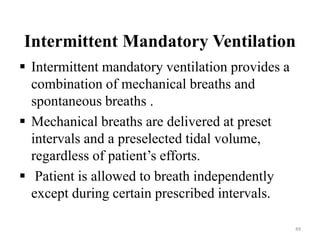 Intermittent Mandatory Ventilation
 Intermittent mandatory ventilation provides a
combination of mechanical breaths and
spontaneous breaths .
 Mechanical breaths are delivered at preset
intervals and a preselected tidal volume,
regardless of patient’s efforts.
 Patient is allowed to breath independently
except during certain prescribed intervals.
49
 