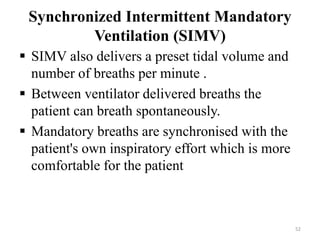 Synchronized Intermittent Mandatory
Ventilation (SIMV)
 SIMV also delivers a preset tidal volume and
number of breaths per minute .
 Between ventilator delivered breaths the
patient can breath spontaneously.
 Mandatory breaths are synchronised with the
patient's own inspiratory effort which is more
comfortable for the patient
52
 