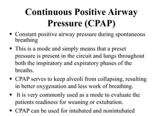 Continuous Positive Airway
Pressure (CPAP)
 Constant positive airway pressure during spontaneous
breathing
 This is a mode and simply means that a preset
pressure is present in the circuit and lungs throughout
both the inspiratory and expiratory phases of the
breaths.
 CPAP serves to keep alveoli from collapsing, resulting
in better oxygenation and less work of breathing.
 It is very commonly used as a mode to evaluate the
patients readiness for weaning or extubation.
 CPAP can be used for intubated and nonintubated
 