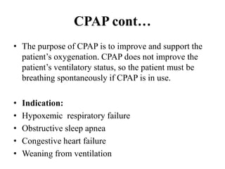 CPAP cont…
• The purpose of CPAP is to improve and support the
patient’s oxygenation. CPAP does not improve the
patient’s ventilatory status, so the patient must be
breathing spontaneously if CPAP is in use.
• Indication:
• Hypoxemic respiratory failure
• Obstructive sleep apnea
• Congestive heart failure
• Weaning from ventilation
 
