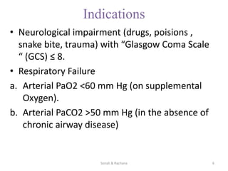 Indications
• Neurological impairment (drugs, poisions ,
snake bite, trauma) with “Glasgow Coma Scale
“ (GCS) ≤ 8.
• Respiratory Failure
a. Arterial PaO2 <60 mm Hg (on supplemental
Oxygen).
b. Arterial PaCO2 >50 mm Hg (in the absence of
chronic airway disease)
Sonali & Rachana 6
 