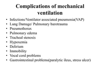 Complications of mechanical
ventilation
• Infections/Ventilator associated pneumonia(VAP)
• Lung Damage/ Pulmonary barotrauma
• Pneumothorax
• Pulmonary edema
• Tracheal stenosis
• Hypoxemia
• Delirium
• Immobility
• Vocal cord problems
• Gastrointestinal problems(paralytic ileus, stress ulcer)
 