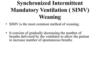 Synchronized Intermittent
Mandatory Ventilation ( SIMV)
Weaning
• SIMV is the most common method of weaning.
• It consists of gradually decreasing the number of
breaths delivered by the ventilator to allow the patient
to increase number of spontaneous breaths
 