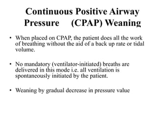 Continuous Positive Airway
Pressure (CPAP) Weaning
• When placed on CPAP, the patient does all the work
of breathing without the aid of a back up rate or tidal
volume.
• No mandatory (ventilator-initiated) breaths are
delivered in this mode i.e. all ventilation is
spontaneously initiated by the patient.
• Weaning by gradual decrease in pressure value
 