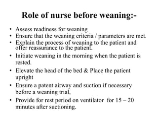 Role of nurse before weaning:-
• Assess readiness for weaning
• Ensure that the weaning criteria / parameters are met.
• Explain the process of weaning to the patient and
offer reassurance to the patient.
• Initiate weaning in the morning when the patient is
rested.
• Elevate the head of the bed & Place the patient
upright
• Ensure a patent airway and suction if necessary
before a weaning trial,
• Provide for rest period on ventilator for 15 – 20
minutes after suctioning.
 