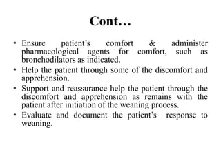 Cont…
• Ensure patient’s comfort & administer
pharmacological agents for comfort, such as
bronchodilators as indicated.
• Help the patient through some of the discomfort and
apprehension.
• Support and reassurance help the patient through the
discomfort and apprehension as remains with the
patient after initiation of the weaning process.
• Evaluate and document the patient’s response to
weaning.
 