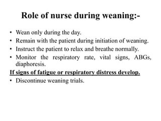 Role of nurse during weaning:-
• Wean only during the day.
• Remain with the patient during initiation of weaning.
• Instruct the patient to relax and breathe normally.
• Monitor the respiratory rate, vital signs, ABGs,
diaphoresis.
If signs of fatigue or respiratory distress develop.
• Discontinue weaning trials.
 