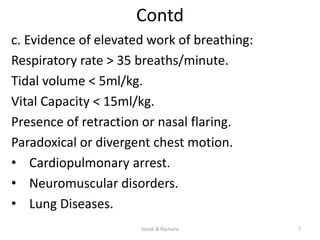 Contd
c. Evidence of elevated work of breathing:
Respiratory rate > 35 breaths/minute.
Tidal volume < 5ml/kg.
Vital Capacity < 15ml/kg.
Presence of retraction or nasal flaring.
Paradoxical or divergent chest motion.
• Cardiopulmonary arrest.
• Neuromuscular disorders.
• Lung Diseases.
Sonali & Rachana 7
 