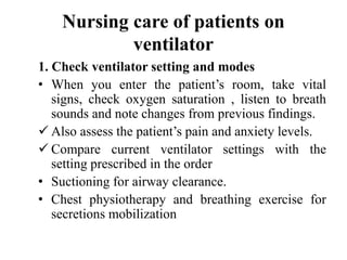 Nursing care of patients on
ventilator
1. Check ventilator setting and modes
• When you enter the patient’s room, take vital
signs, check oxygen saturation , listen to breath
sounds and note changes from previous findings.
 Also assess the patient’s pain and anxiety levels.
 Compare current ventilator settings with the
setting prescribed in the order
• Suctioning for airway clearance.
• Chest physiotherapy and breathing exercise for
secretions mobilization
 