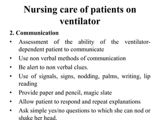 Nursing care of patients on
ventilator
2. Communication
• Assessment of the ability of the ventilator-
dependent patient to communicate
• Use non verbal methods of communication
• Be alert to non verbal clues.
• Use of signals, signs, nodding, palms, writing, lip
reading
• Provide paper and pencil, magic slate
• Allow patient to respond and repeat explanations
• Ask simple yes/no questions to which she can nod or
shake her head.
 