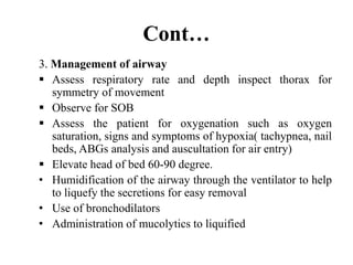 Cont…
3. Management of airway
 Assess respiratory rate and depth inspect thorax for
symmetry of movement
 Observe for SOB
 Assess the patient for oxygenation such as oxygen
saturation, signs and symptoms of hypoxia( tachypnea, nail
beds, ABGs analysis and auscultation for air entry)
 Elevate head of bed 60-90 degree.
• Humidification of the airway through the ventilator to help
to liquefy the secretions for easy removal
• Use of bronchodilators
• Administration of mucolytics to liquified
 